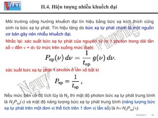 II.4. Hiện tượng nhiễu khuếch đại
Môi trường cộng hưởng khuếch đại tín hiệu bằng bức xạ kích thích cũng
sinh ra bức xạ tự phát. Tín hiệu tăng do bức xạ tự phát chính là một nguồn
cơ bản gây nên nhiễu khuếch đại.
Nhắc lại: xác suất bức xạ tự phát của nguyên tử ra 1 photon trong dải tần
số ν đến ν + dν từ mức trên xuống mức dưới:

xác suất bức xạ tự phát 1 photon ở tần số bất kì

Nếu mức trên có độ tích lũy là N2 thì mật độ photon bức xạ tự phát trung bình
là N2Psp(ν) và mật độ năng lượng bức xạ tự phát trung bình (năng lượng bức
xạ tự phát trên một đơn vị thể tích trên 1 đơn vị tần số) là hν N2Psp(ν).
07/09/2011

63

 