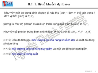II.1. 1. Hệ số khuếch đại Laser
Như vậy mật độ trung bình photon bị hấp thụ (trên 1 đơn vị thể tích trong 1
đơn vị thời gian) là N1Wi,
tương tự mật độ photon được kích thích trong quá trình bức xạ là N2Wi
Như vậy số photon trung bình chênh lệch ở mức trên là NWi = N2Wi – N1Wi
N > 0: Đảo độ tích lũy, môi trường có khả năng khuếch đại và mật độ dòng
photon tăng
N < 0: môi trường có khả năng suy giảm và mật độ dòng photon giảm
N = 0: môi trường trong suốt

07/09/2011

9

 