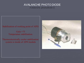 Avalanche photodiode-2
Avalanche photodiode-2
Stabilisation of working point of APD:
.
Gain =75
Temperature stabilisation.
Thermoelectrically cooler stabilisation
system is inside of APD module
AVALANCHE PHOTO DIODE
 