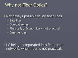 ►Not always possible to lay fiber lines
Not always possible to lay fiber lines
 Satellites
Satellites
 Combat zones
Combat zones
 Physically / Economically not practical
Physically / Economically not practical
 Emergencies
Emergencies
 LC being incorporated into fiber optic
LC being incorporated into fiber optic
networks when fiber is not practical.
networks when fiber is not practical.
Why not Fiber Optics?
Why not Fiber Optics?
 