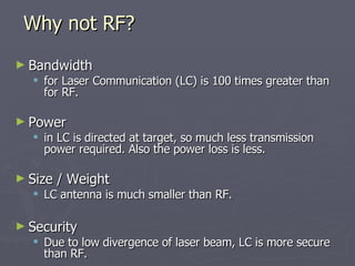 ► Bandwidth
Bandwidth
 for Laser Communication (LC) is 100 times greater than
for Laser Communication (LC) is 100 times greater than
for RF.
for RF.
► Power
Power
 in LC is directed at target, so much less transmission
in LC is directed at target, so much less transmission
power required. Also the power loss is less.
power required. Also the power loss is less.
► Size / Weight
Size / Weight
 LC antenna is much smaller than RF.
LC antenna is much smaller than RF.
► Security
Security
 Due to low divergence of laser beam, LC is more secure
Due to low divergence of laser beam, LC is more secure
than RF.
than RF.
Why not RF?
Why not RF?
 