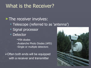 What is the Receiver? The receiver involves: Telescope (referred to as ‘antenna’) Signal processor Detector Often both ends will be equipped with a receiver and transmitter - PIN diodes -Avalanche Photo Diodes (APD) -Single or multiple detectors 