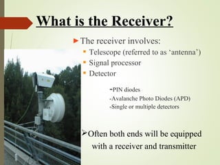 What is the Receiver? 
►The receiver involves: 
 Telescope (referred to as ‘antenna’) 
 Signal processor 
 Detector 
-PIN diodes 
-Avalanche Photo Diodes (APD) 
-Single or multiple detectors 
Often both ends will be equipped 
with a receiver and transmitter 
 
