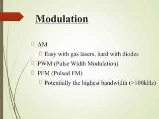 Modulation 
 AM 
 Easy with gas lasers, hard with diodes 
 PWM (Pulse Width Modulation) 
 PFM (Pulsed FM) 
 Potentially the highest bandwidth (>100kHz) 
 