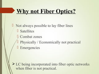 Why not Fiber Optics? 
 Not always possible to lay fiber lines 
 Satellites 
 Combat zones 
 Physically / Economically not practical 
 Emergencies 
LC being incorporated into fiber optic networks 
when fiber is not practical. 
 