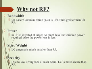 Why not RF? 
 Bandwidth 
 for Laser Communication (LC) is 100 times greater than for 
RF. 
 Power 
 in LC is directed at target, so much less transmission power 
required. Also the power loss is less. 
 Size / Weight 
 LC antenna is much smaller than RF. 
 Security 
 Due to low divergence of laser beam, LC is more secure than 
RF. 
 