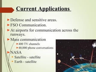 Current Applications 
►Defense and sensitive areas. 
►FSO Communication. 
►At airports for communication across the 
runways. 
►Mass communication 
►400 TV channels 
►40,000 phone conversations 
►NASA 
 Satellite - satellite 
 Earth - satellite 
 