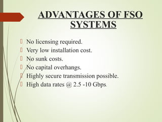 ADVANTAGES OF FSO 
SYSTEMS 
 No licensing required. 
 Very low installation cost. 
 No sunk costs. 
 No capital overhangs. 
 Highly secure transmission possible. 
 High data rates @ 2.5 -10 Gbps. 
 