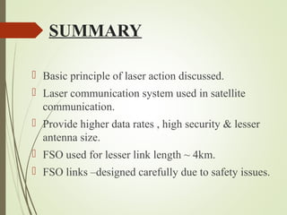 SUMMARY 
 Basic principle of laser action discussed. 
 Laser communication system used in satellite 
communication. 
 Provide higher data rates , high security & lesser 
antenna size. 
 FSO used for lesser link length ~ 4km. 
 FSO links –designed carefully due to safety issues. 
 