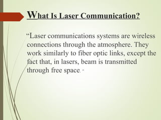 What Is Laser Communication? 
“Laser communications systems are wireless 
connections through the atmosphere. They 
work similarly to fiber optic links, except the 
fact that, in lasers, beam is transmitted 
through free space. “ 
 