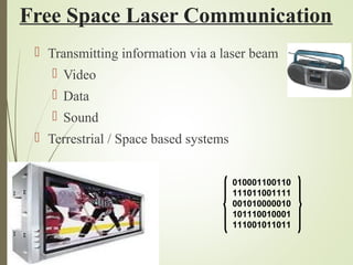 Free Space Laser Communication 
 Transmitting information via a laser beam 
 Video 
 Data 
 Sound 
 Terrestrial / Space based systems 
010001100110 
111011001111 
001010000010 
101110010001 
111001011011 
 