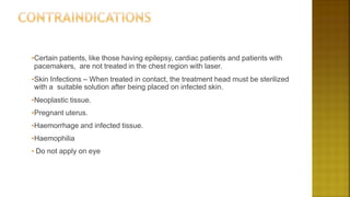 •Certain patients, like those having epilepsy, cardiac patients and patients with
pacemakers, are not treated in the chest region with laser.
•Skin Infections – When treated in contact, the treatment head must be sterilized
with a suitable solution after being placed on infected skin.
•Neoplastic tissue.
•Pregnant uterus.
•Haemorrhage and infected tissue.
•Haemophilia
• Do not apply on eye
 