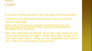 • It consists of small synthetic ruby rod made of aluminum oxide.
• A helical xenon flash tube wound around it gives an intense
flash of white light.
•Both ends of the rod are made flat and silvered, one end
being totally reflecting and other partially transparent for
the radiation to come out.
•This brief light pulse (0.5msecs) excites the ruby molecules and
raises many electrons to higher levels which they occupy for a
very short time before falling to the metastable level where
they remain for much longer average times.
 