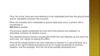 •Thus, for a time, there are more electrons in the metastable level than the ground level
and so population inversion has occurred.
•When the transition form metastable to ground state does occur, a photon with a
wavelength of
694.3nm is emitted.
•The process rapidly accelerates as more and more photons are released; i.e.
stimulated emission of radiation occurs.
•The released photons having a wavelength of 694.3nm are reflected up and down the
short ruby rod, rapidly increasing the effect.
•Thus all the energy stored in the ruby molecules is released in a very brief time, as a
pulse of red light of identical photons and so of a single wavelength of coherent
radiation, and this emerges from the rod at the partially transparent end.
 