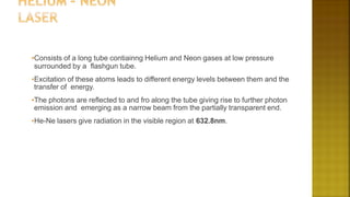•Consists of a long tube contiainng Helium and Neon gases at low pressure
surrounded by a flashgun tube.
•Excitation of these atoms leads to different energy levels between them and the
transfer of energy.
•The photons are reflected to and fro along the tube giving rise to further photon
emission and emerging as a narrow beam from the partially transparent end.
•He-Ne lasers give radiation in the visible region at 632.8nm.
 