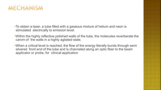 •To obtain a laser, a tube filled with a gaseous mixture of helium and neon is
stimulated electrically to emission level.
•Within the highly reflective polished walls of the tube, the molecules reverberate the
carom of the walls in a highly agitated state.
•When a critical level is reached, the flow of the energy literally bursts through semi
silvered front end of the tube and is channeled along an optic fiber to the beam
applicator or probe, for clinical application
 