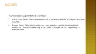 Current laser equipment offers two modes
1. Continuous Beam: The continuous mode is recommended for acute pain and fresh
wounds.
2. Pulsed Beam: The pulsed mode has been found more effective with chronic
conditions. Pulsed models vary from 1 to 80 pulse per second, depending on
manufacturer.
 