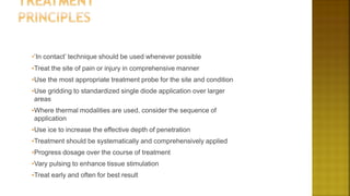 •‘In contact’ technique should be used whenever possible
•Treat the site of pain or injury in comprehensive manner
•Use the most appropriate treatment probe for the site and condition
•Use gridding to standardized single diode application over larger
areas
•Where thermal modalities are used, consider the sequence of
application
•Use ice to increase the effective depth of penetration
•Treatment should be systematically and comprehensively applied
•Progress dosage over the course of treatment
•Vary pulsing to enhance tissue stimulation
•Treat early and often for best result
 
