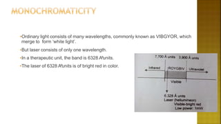 •Ordinary light consists of many wavelengths, commonly known as VIBGYOR, which
merge to form ‘white light’.
•But laser consists of only one wavelength.
•In a therapeutic unit, the band is 6328 A⁰units.
•The laser of 6328 A⁰units is of bright red in color.
 