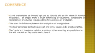 •As the wavelengths of ordinary light are so variable and do not match in waveform
frequencies, or shapes there is much scrambling of waveforms, cancellations and
reinforcement of individual waves and interference in energy production.
•This factor minimizes the power of ordinary light as an energy source.
•The laser comprises identical wavelength and forms, cause it to be greatly amplified.
•The ‘crests’ and ‘troughs’ of radiation are reinforced because they are parallel and in
line with each other, they are termed coherent.
 