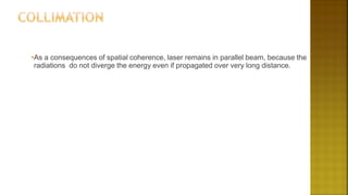 •As a consequences of spatial coherence, laser remains in parallel beam, because the
radiations do not diverge the energy even if propagated over very long distance.
 