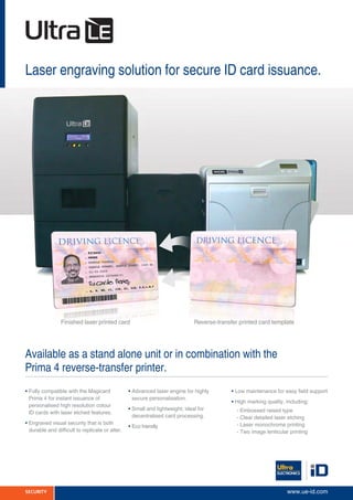 Laser engraving solution for secure ID card issuance.
Available as a stand alone unit or in combination with the
Prima 4 reverse-transfer printer.
Reverse-transfer printed card templateFinished laser printed card
• Fully compatible with the Magicard
Prima 4 for instant issuance of
personalised high resolution colour
ID cards with laser etched features.
• Engraved visual security that is both
durable and difficult to replicate or alter.
• Advanced laser engine for highly
secure personalisation.
• Small and lightweight; ideal for
decentralised card processing.
• Eco friendly
• Low maintenance for easy field support
• High marking quality, including:
	 - Embossed raised type
	 - Clear detailed laser etching
	 - Laser monochrome printing
	 - Two image lenticular printing
SECURITY www.ue-id.com
 