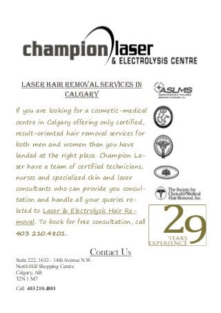 If you are looking for a cosmetic-medical
centre in Calgary offering only certified,
result-oriented hair removal services for
both men and women then you have
landed at the right place. Champion La-
ser have a team of certified technicians,
nurses and specialized skin and laser
consultants who can provide you consul-
tation and handle all your queries re-
lated to Laser & Electrolysis Hair Re-
moval. To book for free consultation, call
403 210.4801.
Laser Hair Removal Services In
Calgary
Contact Us
Suite 222, 1632 - 14th Avenue N.W.
North Hill Shopping Centre
Calgary, AB
T2N 1 M7
Call 403 210.4801
 