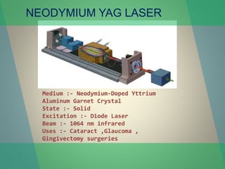 NEODYMIUM YAG LASER
Medium :- Neodymium-Doped Yttrium
Aluminum Garnet Crystal
State :- Solid
Excitation :- Diode Laser
Beam :- 1064 nm infrared
Uses :- Cataract ,Glaucoma ,
Gingivectomy surgeries
 
