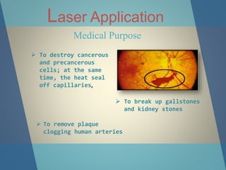 Laser Application
Medical Purpose
 To destroy cancerous
and precancerous
cells; at the same
time, the heat seal
off capillaries,
 To break up gallstones
and kidney stones
 To remove plaque
clogging human arteries
 