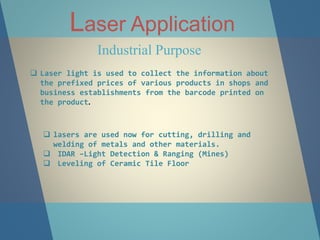 Laser Application
Industrial Purpose
 Laser light is used to collect the information about
the prefixed prices of various products in shops and
business establishments from the barcode printed on
the product.
 lasers are used now for cutting, drilling and
welding of metals and other materials.
 IDAR –Light Detection & Ranging (Mines)
 Leveling of Ceramic Tile Floor
 