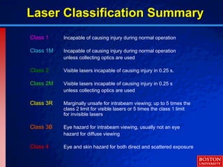 © 2003 By Default!Slide 28
Class 1Class 1 Incapable of causing injury during normal operation
Class 1MClass 1M Incapable of causing injury during normal operation
unless collecting optics are used
Class 2Class 2 Visible lasers incapable of causing injury in 0.25 s.
Class 2MClass 2M Visible lasers incapable of causing injury in 0.25 s
unless collecting optics are used
Class 3RClass 3R Marginally unsafe for intrabeam viewing; up to 5 times the
class 2 limit for visible lasers or 5 times the class 1 limit
for invisible lasers
Class 3BClass 3B Eye hazard for intrabeam viewing, usually not an eye
hazard for diffuse viewing
Class 4Class 4 Eye and skin hazard for both direct and scattered exposure
Laser Classification SummaryLaser Classification Summary
 