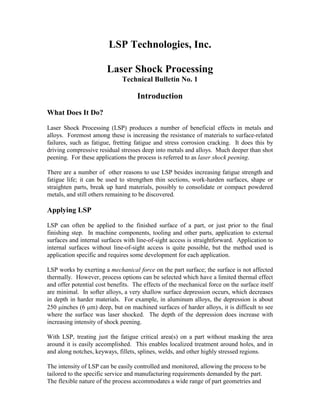 LSP Technologies, Inc.

                        Laser Shock Processing
                              Technical Bulletin No. 1

                                    Introduction
What Does It Do?

Laser Shock Processing (LSP) produces a number of beneficial effects in metals and
alloys. Foremost among these is increasing the resistance of materials to surface-related
failures, such as fatigue, fretting fatigue and stress corrosion cracking. It does this by
driving compressive residual stresses deep into metals and alloys. Much deeper than shot
peening. For these applications the process is referred to as laser shock peening.

There are a number of other reasons to use LSP besides increasing fatigue strength and
fatigue life; it can be used to strengthen thin sections, work-harden surfaces, shape or
straighten parts, break up hard materials, possibly to consolidate or compact powdered
metals, and still others remaining to be discovered.

Applying LSP

LSP can often be applied to the finished surface of a part, or just prior to the final
finishing step. In machine components, tooling and other parts, application to external
surfaces and internal surfaces with line-of-sight access is straightforward. Application to
internal surfaces without line-of-sight access is quite possible, but the method used is
application specific and requires some development for each application.

LSP works by exerting a mechanical force on the part surface; the surface is not affected
thermally. However, process options can be selected which have a limited thermal effect
and offer potential cost benefits. The effects of the mechanical force on the surface itself
are minimal. In softer alloys, a very shallow surface depression occurs, which decreases
in depth in harder materials. For example, in aluminum alloys, the depression is about
250 minches (6 mm) deep, but on machined surfaces of harder alloys, it is difficult to see
where the surface was laser shocked. The depth of the depression does increase with
increasing intensity of shock peening.

With LSP, treating just the fatigue critical area(s) on a part without masking the area
around it is easily accomplished. This enables localized treatment around holes, and in
and along notches, keyways, fillets, splines, welds, and other highly stressed regions.

The intensity of LSP can be easily controlled and monitored, allowing the process to be
tailored to the specific service and manufacturing requirements demanded by the part.
The flexible nature of the process accommodates a wide range of part geometries and
 