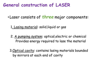 General construction of LASER
•Laser consists of three major components:
1. Lasing material: solid,liquid or gas
2. A pumping system: optical,electric or chemical
Provides energy required to lase the material
3.Optical cavity: contains lasing materials bounded
by mirrors at each end of cavity
 