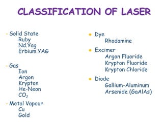 CLASSIFICATION OF LASER
• Solid State
Ruby
Nd.Yag
Erbium.YAG
• Gas
Ion
Argon
Krypton
He-Neon
CO2
• Metal Vapour
Cu
Gold
 Dye
Rhodamine
 Excimer
Argon Fluoride
Krypton Fluoride
Krypton Chloride
 Diode
Gallium-Aluminum
Arsenide (GaAlAs)
 