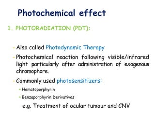 Photochemical effect
1. PHOTORADIATION (PDT):
• Also called Photodynamic Therapy
• Photochemical reaction following visible/infrared
light particularly after administration of exogenous
chromophore.
• Commonly used photosensitizers:
 Hematoporphyrin
 Benzaporphyrin Derivatives
e.g. Treatment of ocular tumour and CNV
 