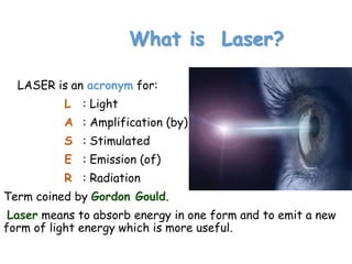 What is Laser?
LASER is an acronym for:
L : Light
A : Amplification (by)
S : Stimulated
E : Emission (of)
R : Radiation
Term coined by Gordon Gould.
Laser means to absorb energy in one form and to emit a new
form of light energy which is more useful.
 
