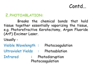 Contd…
2.PHOTOABLATION:
Breaks the chemical bonds that hold
tissue together essentially vaporizing the tissue,
e.g. Photorefractive Keratectomy, Argon Fluoride
(ArF) Excimer Laser.
Usually -
Visible Wavelength : Photocoagulation
Ultraviolet Yields : Photoablation
Infrared : Photodisruption
Photocoagulation
 