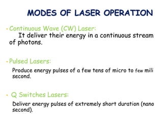 MODES OF LASER OPERATION
• Continuous Wave (CW) Laser:
It deliver their energy in a continuous stream
of photons.
• Pulsed Lasers:
Produce energy pulses of a few tens of micro to few mili
second.
• Q Switches Lasers:
Deliver energy pulses of extremely short duration (nano
second).
 