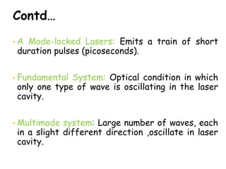 Contd…
• A Mode-locked Lasers: Emits a train of short
duration pulses (picoseconds).
• Fundamental System: Optical condition in which
only one type of wave is oscillating in the laser
cavity.
• Multimode system: Large number of waves, each
in a slight different direction ,oscillate in laser
cavity.
 