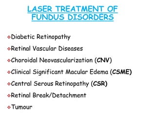 LASER TREATMENT OF
FUNDUS DISORDERS
Diabetic Retinopathy
Retinal Vascular Diseases
Choroidal Neovascularization (CNV)
Clinical Significant Macular Edema (CSME)
Central Serous Retinopathy (CSR)
Retinal Break/Detachment
Tumour
 