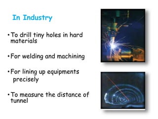 In Industry
•To drill tiny holes in hard
materials
•For welding and machining
•For lining up equipments
precisely
•To measure the distance of
tunnel
 