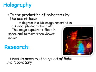Holography
•Is the production of holograms by
the use of laser
Hologram is a 3D image recorded in
a special photographic plate.
The image appears to float in
space and to move when viewer
moves
Research:
Used to measure the speed of light
in a laboratory
 