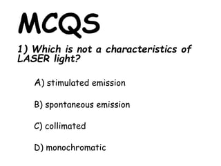 MCQS
1) Which is not a characteristics of
LASER light?
A) stimulated emission
B) spontaneous emission
C) collimated
D) monochromatic
 