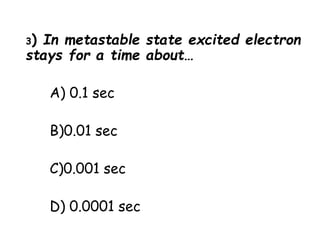 3) In metastable state excited electron
stays for a time about…
A) 0.1 sec
B)0.01 sec
C)0.001 sec
D) 0.0001 sec
 