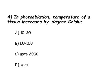 4) In photoablation, temperature of a
tissue increases by…degree Celsius
A) 10-20
B) 60-100
C) upto 2000
D) zero
 