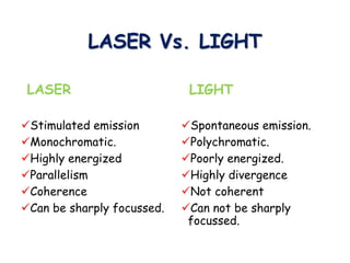 LASER Vs. LIGHT
LASER
Stimulated emission
Monochromatic.
Highly energized
Parallelism
Coherence
Can be sharply focussed.
LIGHT
Spontaneous emission.
Polychromatic.
Poorly energized.
Highly divergence
Not coherent
Can not be sharply
focussed.
 