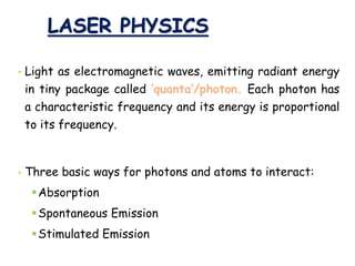LASER PHYSICS
• Light as electromagnetic waves, emitting radiant energy
in tiny package called ‘quanta’/photon. Each photon has
a characteristic frequency and its energy is proportional
to its frequency.
• Three basic ways for photons and atoms to interact:
Absorption
Spontaneous Emission
Stimulated Emission
 