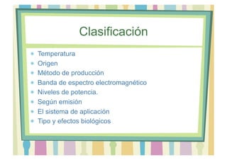 Clasificación 
Temperatura 
Origen 
Método de producción 
Banda de espectro electromagnético 
Niveles de potencia. 
Según emisión 
El sistema de aplicación 
Tipo y efectos biológicos 
 