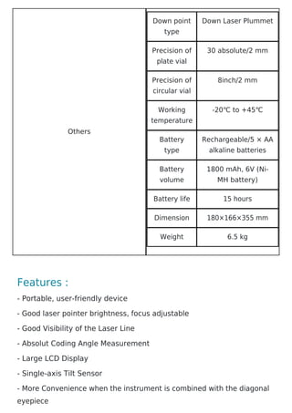 Others
Down point
type
Down Laser Plummet
Precision of
plate vial
30 absolute/2 mm
Precision of
circular vial
8inch/2 mm
Working
temperature
-20℃ to +45℃
Battery
type
Rechargeable/5 × AA
alkaline batteries
Battery
volume
1800 mAh, 6V (Ni-
MH battery)
Battery life 15 hours
Dimension 180×166×355 mm
Weight 6.5 kg
Features :
- Portable, user-friendly device
- Good laser pointer brightness, focus adjustable
- Good Visibility of the Laser Line
- Absolut Coding Angle Measurement
- Large LCD Display
- Single-axis Tilt Sensor
- More Convenience when the instrument is combined with the diagonal
eyepiece
 