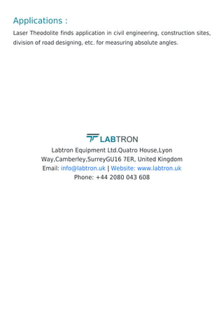 Applications :
Laser Theodolite finds application in civil engineering, construction sites,
division of road designing, etc. for measuring absolute angles.
Labtron Equipment Ltd.Quatro House,Lyon
Way,Camberley,SurreyGU16 7ER, United Kingdom
Email: |
Phone: +44 2080 043 608
info@labtron.uk Website: www.labtron.uk
 